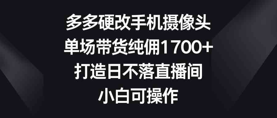多多硬改手机摄像头,单场带货纯佣1700+,打造日不落直播间,小白可操作